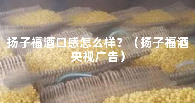 扬子福酒口感怎么样？（扬子福酒央视广告）