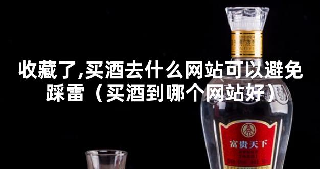 收藏了,买酒去什么网站可以避免踩雷（买酒到哪个网站好）
