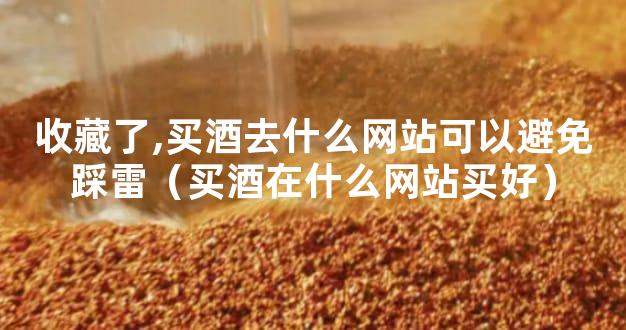 收藏了,买酒去什么网站可以避免踩雷（买酒在什么网站买好）
