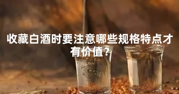 收藏白酒时要注意哪些规格特点才有价值？