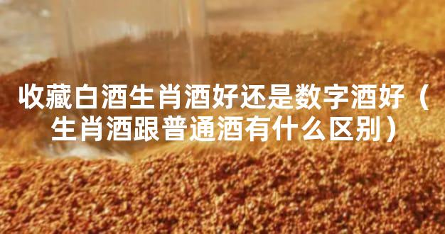 收藏白酒生肖酒好还是数字酒好（生肖酒跟普通酒有什么区别）