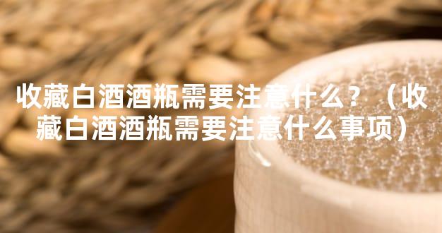 收藏白酒酒瓶需要注意什么？（收藏白酒酒瓶需要注意什么事项）