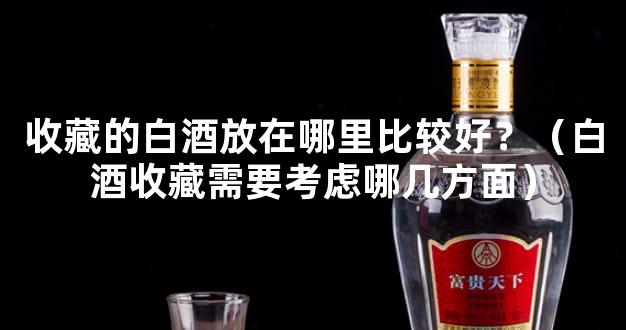 收藏的白酒放在哪里比较好？（白酒收藏需要考虑哪几方面）