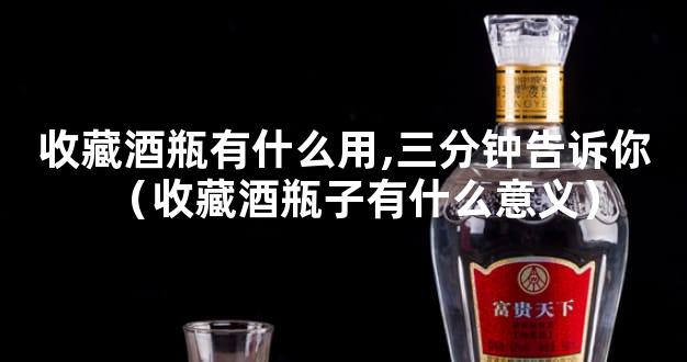 收藏酒瓶有什么用,三分钟告诉你（收藏酒瓶子有什么意义）