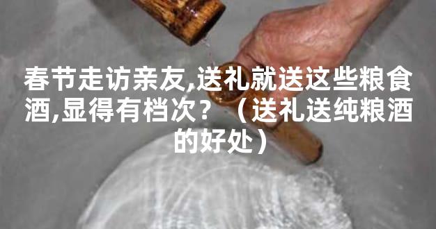 春节走访亲友,送礼就送这些粮食酒,显得有档次？（送礼送纯粮酒的好处）