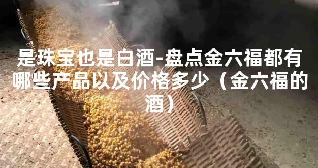是珠宝也是白酒-盘点金六福都有哪些产品以及价格多少（金六福的酒）