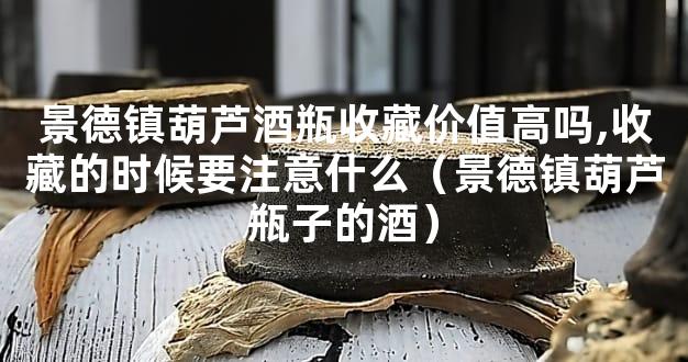 景德镇葫芦酒瓶收藏价值高吗,收藏的时候要注意什么（景德镇葫芦瓶子的酒）