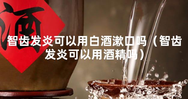 智齿发炎可以用白酒漱口吗（智齿发炎可以用酒精吗）