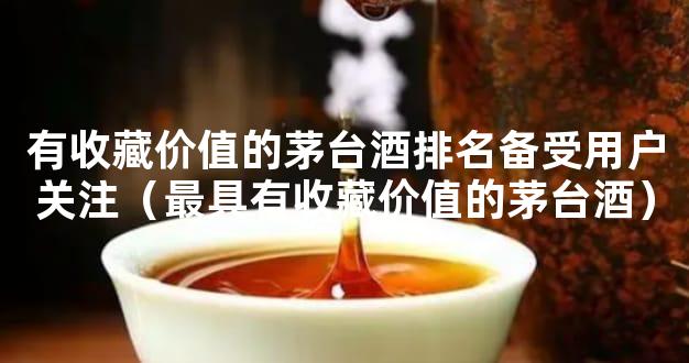 有收藏价值的茅台酒排名备受用户关注（最具有收藏价值的茅台酒）