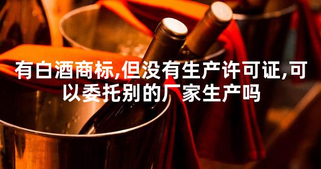 有白酒商标,但没有生产许可证,可以委托别的厂家生产吗