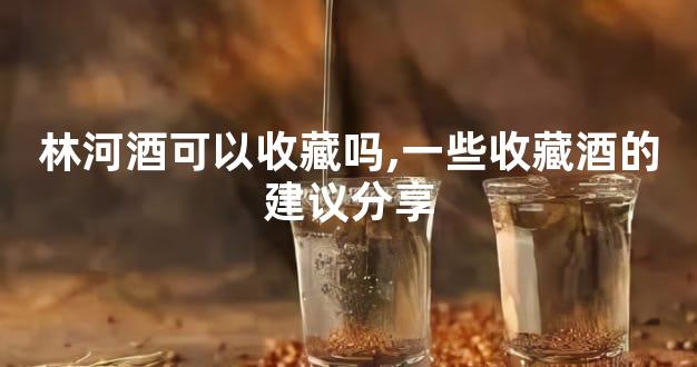 林河酒可以收藏吗,一些收藏酒的建议分享