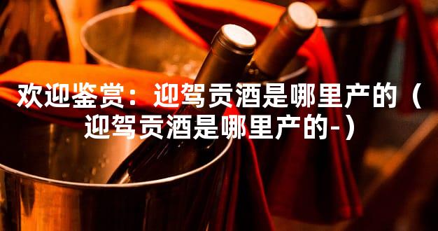 欢迎鉴赏：迎驾贡酒是哪里产的（迎驾贡酒是哪里产的-）
