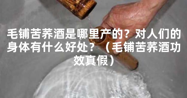 毛铺苦荞酒是哪里产的？对人们的身体有什么好处？（毛铺苦荞酒功效真假）