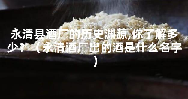 永清县酒厂的历史渊源,你了解多少？（永清酒厂出的酒是什么名字）