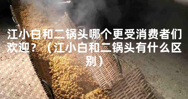 江小白和二锅头哪个更受消费者们欢迎？（江小白和二锅头有什么区别）