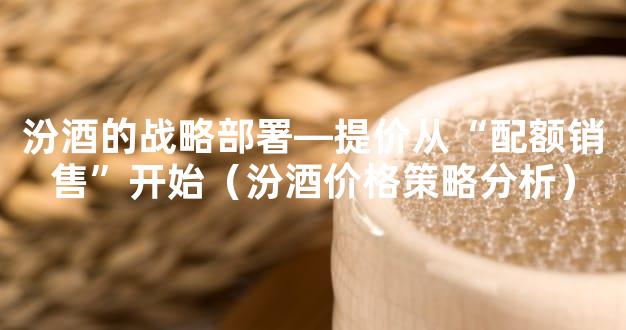 汾酒的战略部署—提价从“配额销售”开始（汾酒价格策略分析）