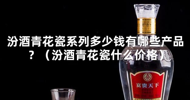 汾酒青花瓷系列多少钱有哪些产品？（汾酒青花瓷什么价格）