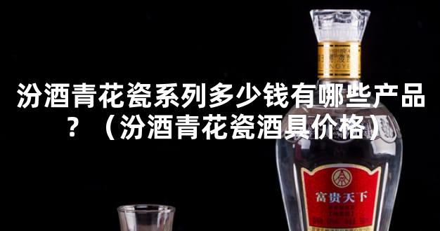 汾酒青花瓷系列多少钱有哪些产品？（汾酒青花瓷酒具价格）