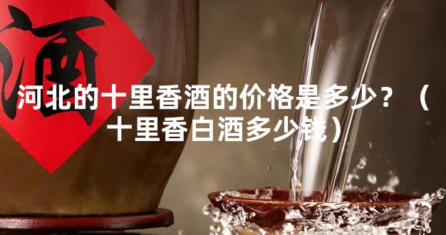 河北的十里香酒的价格是多少？（十里香白酒多少钱）