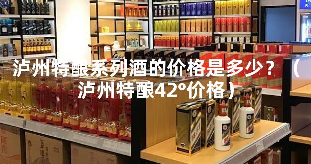泸州特酿系列酒的价格是多少？（泸州特酿42°价格）