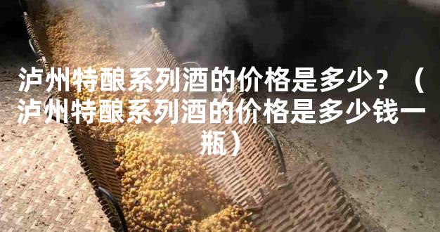 泸州特酿系列酒的价格是多少？（泸州特酿系列酒的价格是多少钱一瓶）