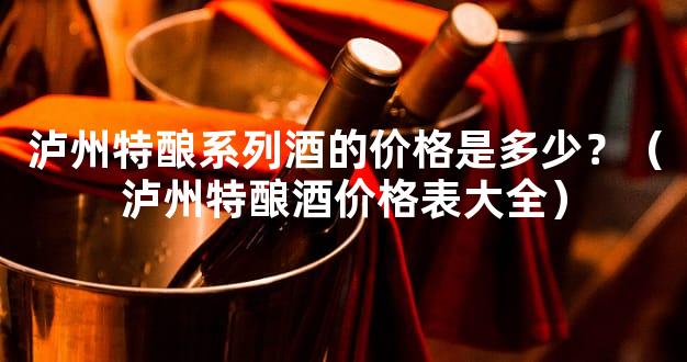 泸州特酿系列酒的价格是多少？（泸州特酿酒价格表大全）