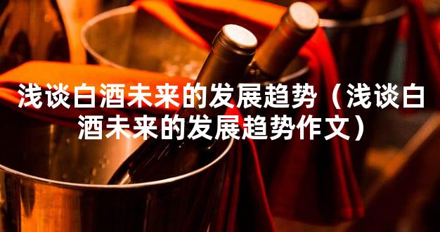 浅谈白酒未来的发展趋势（浅谈白酒未来的发展趋势作文）