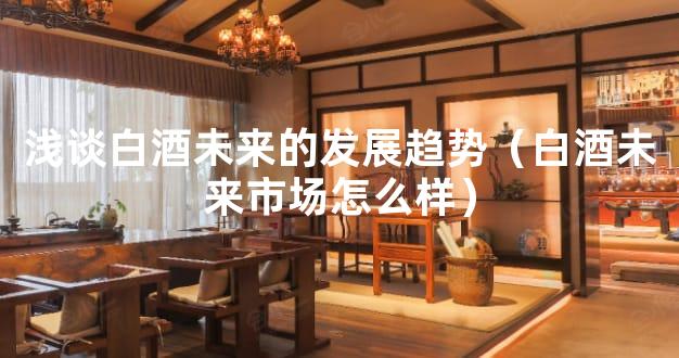 浅谈白酒未来的发展趋势（白酒未来市场怎么样）