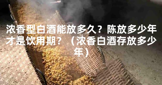 浓香型白酒能放多久？陈放多少年才是饮用期？（浓香白酒存放多少年）