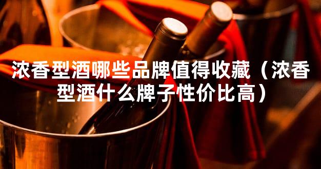 浓香型酒哪些品牌值得收藏（浓香型酒什么牌子性价比高）