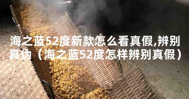 海之蓝52度新款怎么看真假,辨别真伪（海之蓝52度怎样辨别真假）