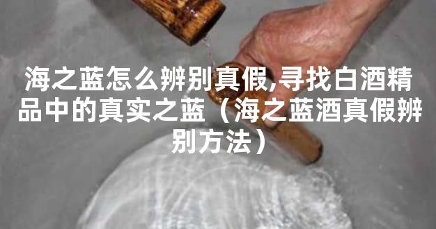 海之蓝怎么辨别真假,寻找白酒精品中的真实之蓝（海之蓝酒真假辨别方法）