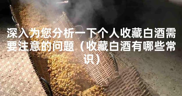 深入为您分析一下个人收藏白酒需要注意的问题（收藏白酒有哪些常识）