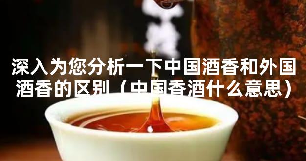 深入为您分析一下中国酒香和外国酒香的区别（中国香酒什么意思）