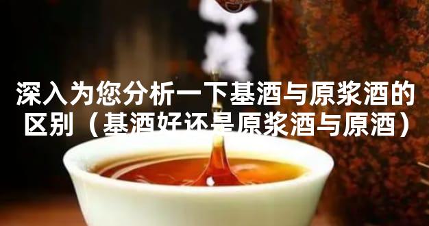深入为您分析一下基酒与原浆酒的区别（基酒好还是原浆酒与原酒）