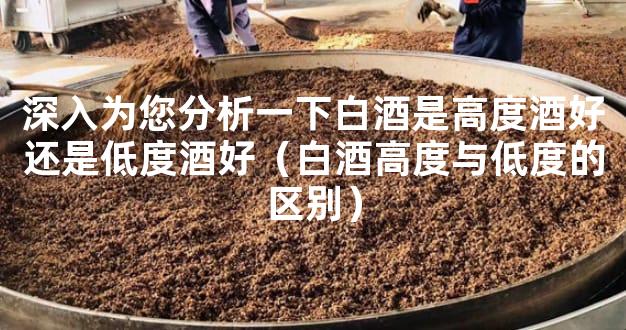 深入为您分析一下白酒是高度酒好还是低度酒好（白酒高度与低度的区别）