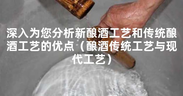 深入为您分析新酿酒工艺和传统酿酒工艺的优点（酿酒传统工艺与现代工艺）
