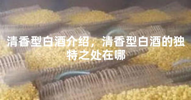 清香型白酒介绍，清香型白酒的独特之处在哪