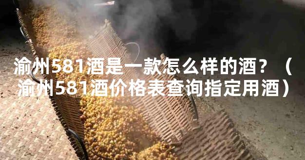 渝州581酒是一款怎么样的酒？（渝州581酒价格表查询指定用酒）