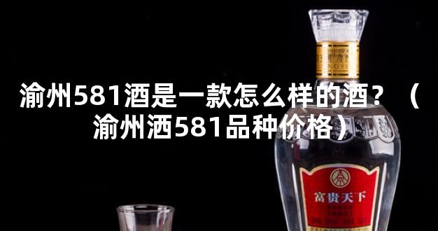 渝州581酒是一款怎么样的酒？（渝州洒581品种价格）