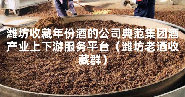 潍坊收藏年份酒的公司典范集团酒产业上下游服务平台（潍坊老酒收藏群）