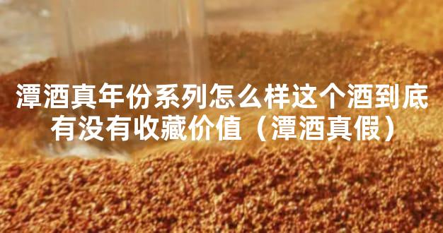 潭酒真年份系列怎么样这个酒到底有没有收藏价值（潭酒真假）