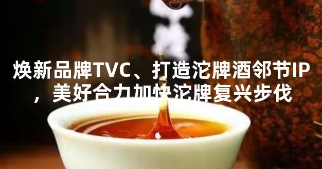 焕新品牌TVC、打造沱牌酒邻节IP，美好合力加快沱牌复兴步伐