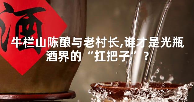 牛栏山陈酿与老村长,谁才是光瓶酒界的“扛把子”？