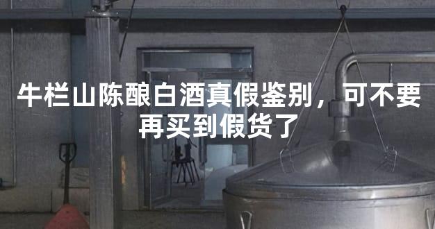 牛栏山陈酿白酒真假鉴别，可不要再买到假货了