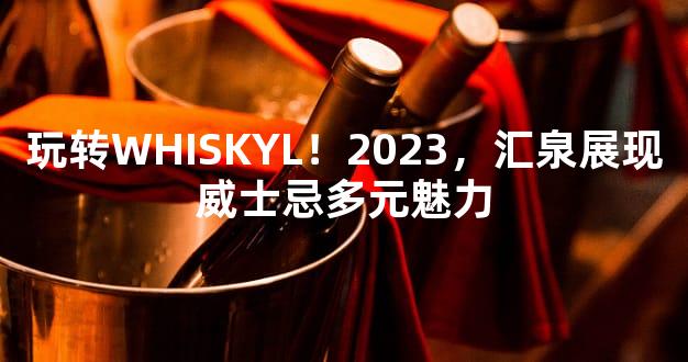 玩转WHISKYL！2023，汇泉展现威士忌多元魅力