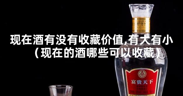 现在酒有没有收藏价值,有大有小（现在的酒哪些可以收藏）