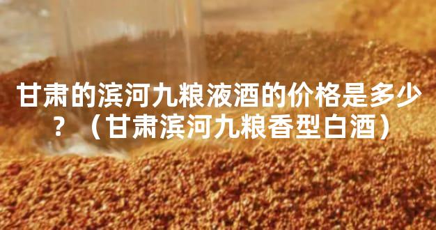 甘肃的滨河九粮液酒的价格是多少？（甘肃滨河九粮香型白酒）