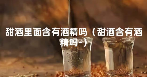 甜酒里面含有酒精吗（甜酒含有酒精吗-）