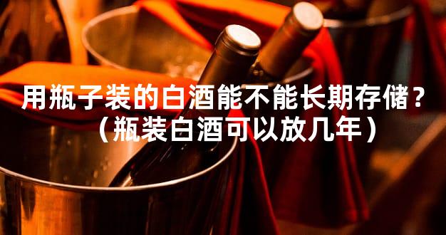 用瓶子装的白酒能不能长期存储？（瓶装白酒可以放几年）